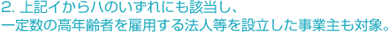 2. 上記イからハのいずれにも該当し、一定数の高年齢者を雇用する法人等を設立した事業主も対象。