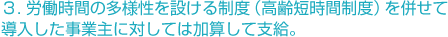 ３. 労働時間の多様性を設ける制度（高齢短時間制度）を併せて導入した事業主に対しては加算して支給。